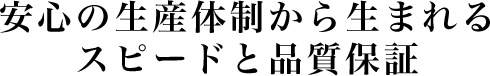 安心の生産体制から生まれるスピードと品質保証